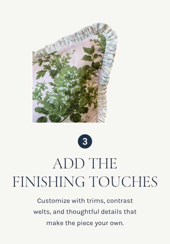 ADD THE
FINISHING TOUCHES
Customize with trims, contrast welts, and thoughtful details that make the piece your own.