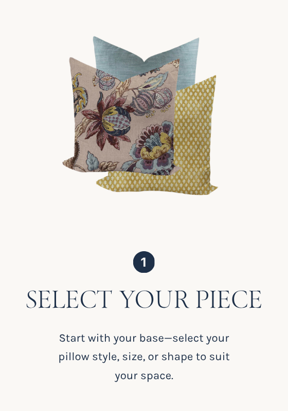 SELECT YOUR PIECE
Start with your base—select your pillow style, size, or shape to suit your space.