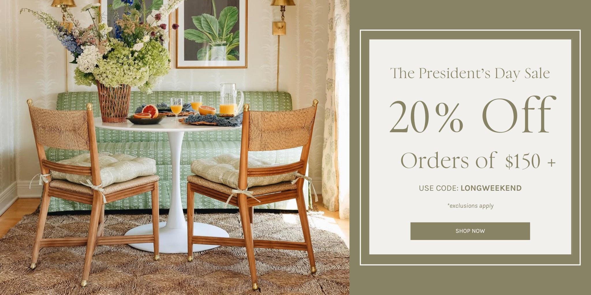 20% Off Orders of $150+ 
*exclusions apply
USE CODE: LONGWEEKEND
The President s Day Sale
SHOP NOW