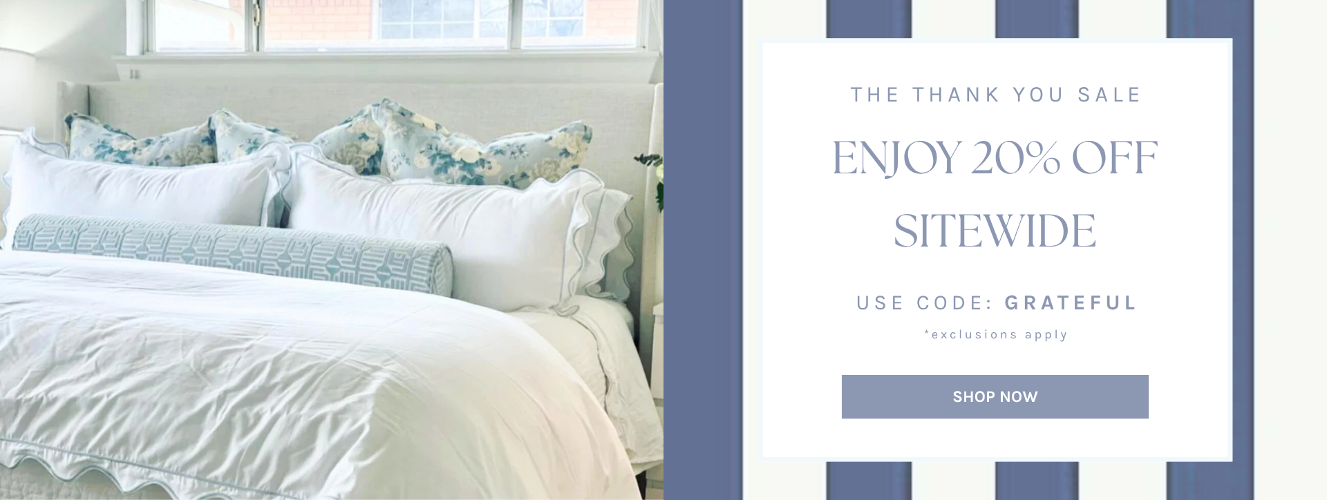The Thank You Sale
Enjoy 20% Off
Sitewide
Use Code: GRATEFUL
*exclusions apply
SHOP NOW
